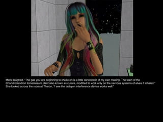 Marie laughed, “The gas you are beginning to choke on is a little concoction of my own making. The toxin of the Chondrodendron tomentosum plant also known as curare, modified to work only on the nervous systems of elves if inhaled.” She looked across the room at Theron, “I see the tachyon interference device works well.” 