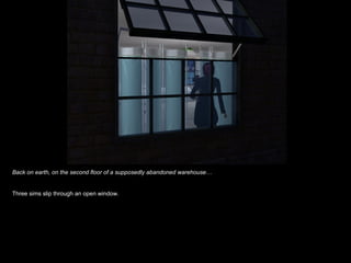 Back on earth, on the second floor of a supposedly abandoned warehouse… Three sims slip through an open window. 
