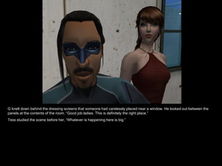 G knelt down behind the dressing screens that someone had carelessly placed near a window. He looked out between the panels at the contents of the room. “Good job ladies. This is definitely the right place.” Tess studied the scene before her, “Whatever is happening here is big.” 