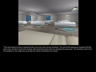 “ This room seems to have a special function and only a few cloning chambers. The rest of the warehouse is packed full with green men all held in some kind of stasis. We tracked this place down by checking the power grid. The electricity used in this one building on one single day could light the whole of downtown for a week.” 