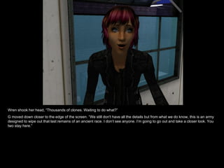 Wren shook her head, “Thousands of clones. Waiting to do what?” G moved down closer to the edge of the screen. “We still don't have all the details but from what we do know, this is an army designed to wipe out that last remains of an ancient race. I don’t see anyone. I’m going to go out and take a closer look. You two stay here.” 