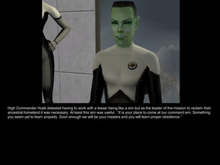 High Commander Hoek detested having to work with a lesser being like a sim but as the leader of the mission to reclaim their ancestral homeland it was necessary. At least this sim was useful.  “It is your place to come at our command sim. Something you seem yet to learn properly. Soon enough we will be your masters and you will learn proper obedience.” 