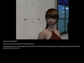 “ And do what exactly?” “ Keep and eye and an ear out for security guards.” Tess rolled her eyes. G had always been just a little bit of the mind that women always need protecting. It was charming and annoying at the same time. 