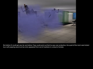 But before G could get very far and before Tess could point out that he was over protective, the quiet of the room was broken by a soft popping sound as two sims appeared from out of nowhere in a cloud of smoke. 
