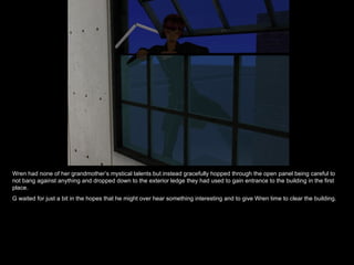 Wren had none of her grandmother’s mystical talents but instead gracefully hopped through the open panel being careful to not bang against anything and dropped down to the exterior ledge they had used to gain entrance to the building in the first place. G waited for just a bit in the hopes that he might over hear something interesting and to give Wren time to clear the building. 