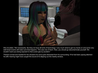 She chuckled, “Not necessarily. But they do have all sorts of technology I very much what to get my hands on and some very well timed events will make sure that happens. This was one of them. Now, you should go decontaminate yourself. We wouldn’t want you being exposed to that curare gas by accident.” Thereon turned and headed for the showers his mind quite distracted from his surrounding. If he had been paying attention his elfin hearing might have caught the sound of G slipping out the nearby window. 
