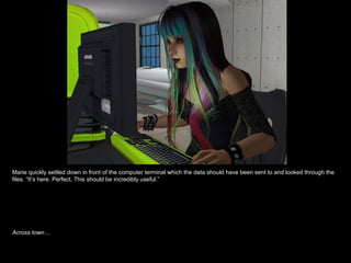 Marie quickly settled down in front of the computer terminal which the data should have been sent to and looked through the files. “It’s here. Perfect. This should be incredibly useful.” Across town… 