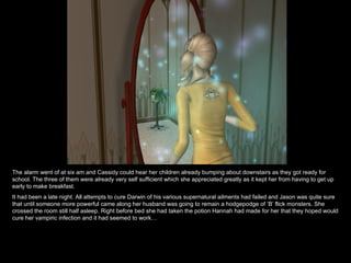 The alarm went of at six am and Cassidy could hear her children already bumping about downstairs as they got ready for school. The three of them were already very self sufficient which she appreciated greatly as it kept her from having to get up early to make breakfast. It had been a late night. All attempts to cure Darwin of his various supernatural ailments had failed and Jason was quite sure that until someone more powerful came along her husband was going to remain a hodgepodge of ‘B’ flick monsters. She crossed the room still half asleep. Right before bed she had taken the potion Hannah had made for her that they hoped would cure her vampiric infection and it had seemed to work… 