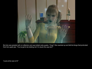 But she was greeted with no reflection and was bolted wide awake. “Crap!” She reached up and felt the fangs that protruded from her upper jaw. “You’ve got to be kidding me! I’m stuck this way too?” “ Look at the size of it!” 