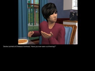 Decker pointed at Chelsea's forehead, “Have you ever seen a zit that big?” 