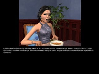 Chelsea wasn’t disturbed by Decker’s poking at all. “You have ‘em too. It’s all the sugar we eat.” She scooped up a huge spoonful of chocolate frosted sugar bombs and chewed noisily on them. “Maybe we should start eating some vegetables or something.” 