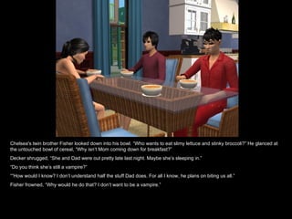Chelsea's twin brother Fisher looked down into his bowl. “Who wants to eat slimy lettuce and stinky broccoli?” He glanced at the untouched bowl of cereal, “Why isn’t Mom coming down for breakfast?” Decker shrugged, “She and Dad were out pretty late last night. Maybe she’s sleeping in.” “ Do you think she’s still a vampire?” “” How would I know? I don’t understand half the stuff Dad does. For all I know, he plans on biting us all.” Fisher frowned, “Why would he do that? I don’t want to be a vampire.” 