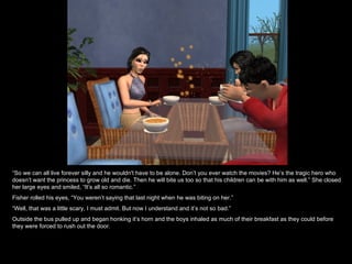 “ So we can all live forever silly and he wouldn't have to be alone. Don’t you ever watch the movies? He’s the tragic hero who doesn’t want the princess to grow old and die. Then he will bite us too so that his children can be with him as well.” She closed her large eyes and smiled, “It’s all so romantic.” Fisher rolled his eyes, “You weren’t saying that last night when he was biting on her.” “ Well, that was a little scary, I must admit. But now I understand and it’s not so bad.” Outside the bus pulled up and began honking it’s horn and the boys inhaled as much of their breakfast as they could before they were forced to rush out the door. 