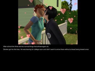 After school the three did the normal things that all teenagers do. Decker got his first kiss. He was leaving for college soon and didn’t want to arrive there without at least being kissed once. 