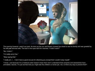 The evening however, wasn’t as quiet. As soon as the sun set Darwin crossed the street to see his family and was greeted by his still pale skinned wife. The look in her eyes told him volumes. “It didn’t work?” “ No. It didn’t.” “ I’m really sorry Cas.” “ Stop saying that.” “ I really am. I… I don’t have a good excuse for attacking you except that I couldn’t stop myself.” “ I know. Just because I’m a mediocre witch doesn’t mean that I don’t understand that vampires and werewolves have animalistic natures. I’m just worried that you might bite the children or worse yet, I do. Is there any way to prevent that?” 