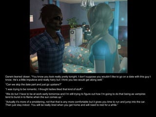 Darwin leaned closer, “You know you look really pretty tonight. I don’t suppose you wouldn’t like to go on a date with this guy I know. He’s a little impulsive and really hairy but I think you two would get along well.” “ Can we skip the date part and just go upstairs?” “ I was trying to be romantic. I thought ladies liked that kind of stuff.” “ We do but I have to be at work early tomorrow and I’m still trying to figure out how I’m going to do that being as vampires tend to burst in to flame when the sun comes up.” “ Actually it’s more of a smoldering, not that that is any more comfortable but it gives you time to run and jump into the car. Then just stay indoor. You will be really tired when you get home and will need to rest for a while.” 
