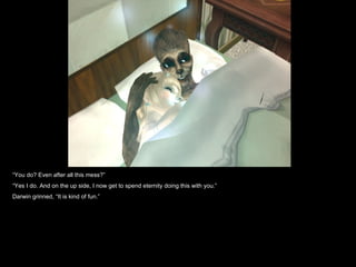 “ You do? Even after all this mess?” “ Yes I do. And on the up side, I now get to spend eternity doing this with you.” Darwin grinned, “It is kind of fun.” 