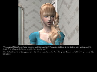 “ I’m pregnant? I didn’t even know vampires could get pregnant.” This was a problem. All her children were getting ready to head off to college and she was about to have another baby? She flushed the toilet and stepped over to the sink to brush her teeth.  I need to go see Darwin and tell him. I hope he won’t be too upset. 