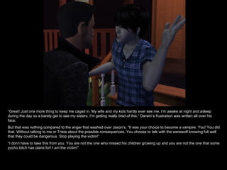 “ Great! Just one more thing to keep me caged in. My wife and my kids hardly ever see me, I’m awake at night and asleep during the day so a barely get to see my sisters. I’m getting really tired of this.” Darwin’s frustration was written all over his face. But that was nothing compared to the anger that washed over Jason’s. “It was your choice to become a vampire. You! You did that. Without talking to me or Trista about the possible consequences. You choose to talk with the werewolf knowing full well that they could be dangerous. Stop playing the victim!” “ I don’t have to take this from you. You are not the one who missed his children growing up and you are not the one that some pycho bitch has plans for! I  am  the victim!” 