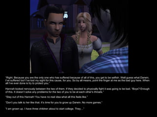 “ Right. Because you are the only one who has suffered because of all of this, you get to be selfish. Well guess what Darwin, I’ve suffered too! I’ve lost my sight for this cause, for you. So by all means, point the finger at me as the bad guy here. When all I’ve ever done is try to protect you.” Hannah looked nervously between the two of them. If they decided to physically fight it was going to be bad. “Boys? Enough of this. It doesn’t solve any problems for the two of you to be at each other’s throats.” “ Stay out of this Hannah! You have no real idea what all this feels like.” “ Don’t you talk to her like that. It’s time for you to grow up Darwin. No more games.” “ I am grown up. I have three children about to start college. They…” 
