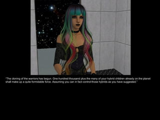 “ The cloning of the warriors has begun. One hundred thousand plus the many of your hybrid children already on the planet shall make up a quite formidable force. Assuming you can in fact control those hybrids as you have suggested.” 