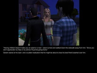“ Having children doesn’t make you an adult or a man.” Jason turned and walked down the sidewalk away from him. “Since you don’t appreciate my help or my advice I’ll just be going home.” Darwin stared at his back  and a sudden realization that he might be about to lose his best friend washed over him. 