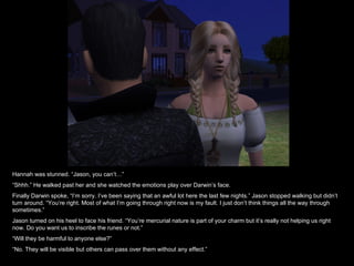 Hannah was stunned. “Jason, you can’t…” “ Shhh.” He walked past her and she watched the emotions play over Darwin’s face.  Finally Darwin spoke, “I’m sorry. I’ve been saying that an awful lot here the last few nights.” Jason stopped walking but didn’t turn around. “You’re right. Most of what I’m going through right now is my fault. I just don’t think things all the way through sometimes.” Jason turned on his heel to face his friend. “You’re mercurial nature is part of your charm but it’s really not helping us right now. Do you want us to inscribe the runes or not.” “ Will they be harmful to anyone else?” “ No. They will be visible but others can pass over them without any effect.” 