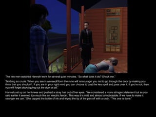 The two men watched Hannah work for several quiet minutes. “So what does it do? Shock me.” “ Nothing so crude. When you are in werewolf form the rune will ‘encourage’ you not to go through the door by making you think that you shouldn’t. If you are in your right mind you can choose to cast the key spell and pass over it. If you’re not, then you will forget about going out the door at all.” Hannah sat up on her knees and pushed a stray hair out of her eyes. “We considered a more stringent deterrent but as you said earlier it seemed too much like an ‘electric fence’. This way it is mild and almost unnoticeable. If we have to make it stronger we can.” She capped the bottle of ink and wiped the tip of the pen off with a cloth. “This one is done.” 