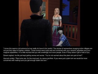 “ I know this seems a bit extreme but we really do have to be careful. The stories of werewolves ravaging entire villages are not just fairy tales to frighten children. Those events were quite real and combined with your vampiric appetites and your magical capabilities, I’m a little worried that you will unwittingly hurt more people. Even if Gray doesn’t get a hold of you. Darwin sighed, his life just kept getting worse and worse. “You’re not worried about the plant sim part of me?” Hannah smiled, “Plant sims are, for the most part, by nature pacifists. If you were just a plant sim we would be more concerned with making sure you get enough water and sun.” 