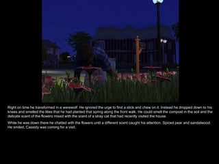 Right on time he transformed in a werewolf. He ignored the urge to find a stick and chew on it. Instead he dropped down to his knees and smelled the lilies that he had planted that spring along the front walk. He could smell the compost in the soil and the delicate scent of the flowers mixed with the scent of a stray cat that had recently visited the house. While he was down there he chatted with the flowers until a different scent caught his attention. Spiced pear and sandalwood. He smiled, Cassidy was coming for a visit. 