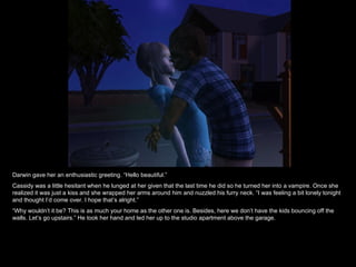 Darwin gave her an enthusiastic greeting. “Hello beautiful.” Cassidy was a little hesitant when he lunged at her given that the last time he did so he turned her into a vampire. Once she realized it was just a kiss and she wrapped her arms around him and nuzzled his furry neck. “I was feeling a bit lonely tonight and thought I’d come over. I hope that’s alright.” “ Why wouldn’t it be? This is as much your home as the other one is. Besides, here we don’t have the kids bouncing off the walls. Let’s go upstairs.” He took her hand and led her up to the studio apartment above the garage. 
