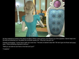 As they entered he turned on the stereo and Barry White’s deep baritone voice flowed out of the speakers. Darwin leapt onto the bed and stretched out. He patted the comforter beside him, “Why don’t you join me.” Cassidy just laughed, “I came here to talk not to woo hoo.” The look on Darwin’s face fell. “Oh don’t give me those sad puppy eyes. I have something important to tell you.” “ Well you can tell me over here on the bed can’t you?” “ I suppose.” 