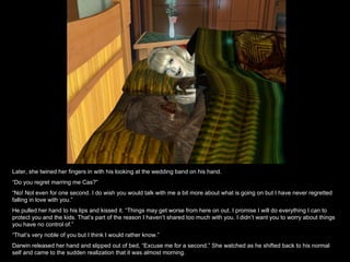 Later, she twined her fingers in with his looking at the wedding band on his hand.  “ Do you regret marring me Cas?” “ No! Not even for one second. I do wish you would talk with me a bit more about what is going on but I have never regretted falling in love with you.” He pulled her hand to his lips and kissed it. “Things may get worse from here on out. I promise I will do everything I can to protect you and the kids. That’s part of the reason I haven’t shared too much with you. I didn’t want you to worry about things you have no control of.” “ That’s very noble of you but I think I would rather know.” Darwin released her hand and slipped out of bed, “Excuse me for a second.” She watched as he shifted back to his normal self and came to the sudden realization that it was almost morning. 