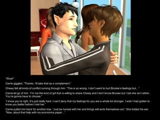 “ Wow!” Carrie giggled, “Thanks. I’ll take that as a complement.” Chewy felt all kinds of conflict running through him. “This is so wrong. I don’t want to hurt Brooke’s feelings but…” Carrie let go of him. “I’m not the kind of girl that is willing to share Chewy and I don’t know Brooke but I bet she isn’t either. You’re gonna have to choose.” “ I know you’re right. It’s just really hard. I can’t deny that my feelings for you are a whole lot stronger. I wish I had gotten to know you better before I met her.” Carrie pulled him back for another kiss. “Just be honest with her and things will work themselves out.” She tickled his ear, “Now, about that help with my economics paper…” 