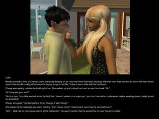 Later… Brooke arrived in front of Chewy’s dorm practically floating on air. Kira and Alicia had been too busy with their own lives to mess to much with hers which meant that should could just focus on the happy things in her life. Today it was a date with her boyfriend. Chewy was waiting outside the building for her. She walked up and rubbed her hand across his cheek. “Hi.” “ Hi. How was your test?” “ Not too bad. I’m a little worried about the fact that I haven’t settled on a major yet. I just can’t decide but underwater basket weaving doesn’t really sound so appealing.” Chewy shrugged, “I picked politics. I may change it later though.” She looked at the relatively new dorm building. “Can I have a tour? I heard each room has it’s own bathroom.” “ Ahh… Well, we do have reservations at the restaurant.” He wasn’t certain that he wanted her to meet his dorm-mates. 
