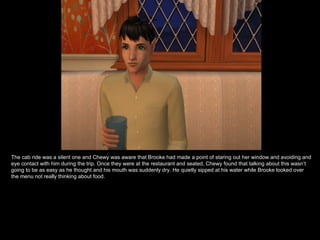 The cab ride was a silent one and Chewy was aware that Brooke had made a point of staring out her window and avoiding and eye contact with him during the trip. Once they were at the restaurant and seated, Chewy found that talking about this wasn’t going to be as easy as he thought and his mouth was suddenly dry. He quietly sipped at his water while Brooke looked over the menu not really thinking about food. 