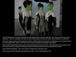 The trio stepped out of ear shot of the odd sim with Captain Nilis jumping to speak first. “She does not need to know our processes.  I and our controllers can take command of the clones once they are ready. She is useless to us after that.” “ We have made promises and arrangements with her. Until the High Council orders me otherwise we must abide by those promises Captain Nilis. Seeva, what risks would we take by releasing knowledge of the Signal?” Seeva looked thoughtfully out the window at the pockmarked surface of the moon, “She could sell it or try to subvert it for some other use but it is logical that she will need the information at some point to coordinate the invasion.” Hoek nodded thoughtfully, “This is truth. Must we release this information now?” “ Not having seen her equipment and processes in action, I can not fairly judge on this.” 