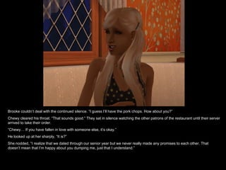 Brooke couldn’t deal with the continued silence. “I guess I’ll have the pork chops. How about you?”  Chewy cleared his throat. “That sounds good.” They sat in silence watching the other patrons of the restaurant until their server arrived to take their order.  “ Chewy… If you have fallen in love with someone else, it’s okay.” He looked up at her sharply, “It is?” She nodded, “I realize that we dated through our senior year but we never really made any promises to each other. That doesn’t mean that I’m happy about you dumping me, just that I understand.” 