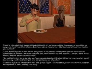 The server returned with their plates and Chewy picked up his fork and took a small bite. He was aware of her watching his every move. “I didn’t intend for it to happen. But, she moved in at the same time I did and we became friends then… I do love you, you know?” “ I know. And I love you too. If she’s ‘the one’ then you can’t let her get away.” Brooke picked up her fork and pushed the greens around on her plate. It was all she could do to keep from bursting out into tears.  Why aren’t I ‘the one’? Maybe Brooke was right about the wish just being coincidence. “ She could be ‘the one’. No, no she  is  the one. You are a sweet, beautiful girl Brooke and I hate that I might have hurt you with this. Someday, your Prince Charming will come along and sweep you off your feet.” “ That’s nice of you to say but I don’t think that’s really going to happen. I had thought that you were special, that you had been kind of promised to me but obviously I was wrong.” 