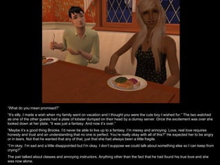 “ What do you mean promised?” “ It’s silly. I made a wish when my family went on vacation and I thought you were the cute boy I wished for.” The two watched as one of the other guests had a plate of lobster dumped on their head by a clumsy server. Once the excitement was over she looked down at her plate, “It was just a fantasy. And now it’s over.” “ Maybe it’s a good thing Brooke. I’d never be able to live up to a fantasy. I’m messy and annoying. Love, real love requires honesty and trust and an understanding that no one is perfect. You’re really okay with all of this?” He expected her to be angry or in tears. Not that he wanted that any of that, just that she had always been a little fragile. “ I’m okay. I’m sad and a little disappointed but I’m okay. I don’t suppose we could talk about something else so I can keep from crying?” The pair talked about classes and annoying instructors. Anything other than the fact that he had found his true love and she was now alone. 