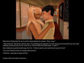 After dinner Chewy took her are to pull her close despite her protests. “Stop. Let go.” “ Wait a second.” She let him pull her close. “You will always be special to me and I want you to know that if you ever need anything, anything at all, you can come to me.” She frowned and looked away. “I mean it.” She nodded and pushed herself away from him. “I’d like to take my own cab home if you don’t mind.”  “ You sure? Pleasant View isn’t exactly safe anymore.” “ I’ll be fine. I just need to space to think.” Another date and another restaurant… 