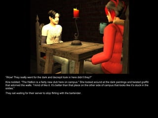 “ Wow! They really went for the dark and decrepit look in here didn’t they?” Kira nodded, “The Hellion is a fairly new club here on campus.” She looked around at the dark paintings and twisted graffiti that adorned the walls. “I kind of like it. It’s better than that place on the other side of campus that looks like it’s stuck in the sixties.” They sat waiting for their server to stop flirting with the bartender. 