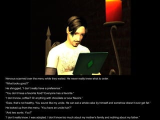 Nervous scanned over the menu while they waited. He never really knew what to order. “ What looks good?” He shrugged, “I don’t really have a preference.” “ You don’t have a favorite food? Everyone has a favorite.” “ I don’t know, coffee? Or anything with chocolate or sour flavors.” “ Eww, that’s not healthy. You sound like my uncle. He can eat a whole cake by himself and somehow doesn’t ever get fat.” He looked up from the menu, “You have an uncle huh?” “ And two aunts. You?” “ I don’t really know. I was adopted. I don’t know too much about my mother’s family and nothing about my father.” 