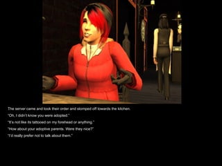 The server came and took their order and stomped off towards the kitchen. “ Oh, I didn’t know you were adopted.” “ It’s not like its tattooed on my forehead or anything.” “ How about your adoptive parents. Were they nice?” “ I’d really prefer not to talk about them.” 