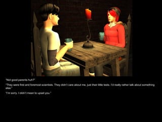 “ Not good parents huh?” “ They were first and foremost scientists. They didn’t care about me, just their little tests. I’d really rather talk about something else.” “ I’m sorry. I didn’t mean to upset you.” 