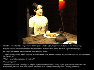 Their food arrived and the surly waitress slid the plates onto the table, “Enjoy,” she muttered as she strode away. Nervous watched Kira as she smiled at the plate of fried chicken in front of her. “You’re in a good mood tonight.” He caught her chewing the first bite food from her plate, “Hmm?” “ I mean, you’re normally poking fun at me or someone else. That waitress deserved a good chewing out but you just ignored her. What’s up?” “ What? I have to be unpleasant all the time?” “ You usually are.” “ It’s been a good week. I managed to get past my freshman finals without having to play grab ass with the teacher, who I loathe by the way. And more of my cousins are moving in so I will have less of my sister’s whining to listen to.” 