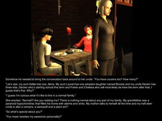 Somehow he needed to bring the conversation back around to her uncle. “You have cousins too? How many?” “ Let’s see, my aunt Kellie has one, Alicia. My aunt Laurel has one adopted daughter named Brooke and my uncle Darwin has three kids, Decker who’s starting school this term and Fisher and Chelsea who will most likely be here the term after that. I guess that’s five. Why?” “ I guess I’m curious what it’s like to live in a normal family.” She snorted, “Normal?! Are you kidding me? There is nothing normal about any part of my family. My grandfather was a paranoid hypochondriac that filled his home with alarms and sinks. My mother talks to herself all the time and my half alien uncle is also a vampire, a werewolf and a plant sim!” “ So what’s special about you?” “ You mean besides my awesome personality?” 