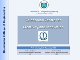 Caledonian College of Engineering

                                                       Caledonian College of Engineering
                                                                  (A University College in Oman)




                                                Caledonian Centre for
                                           Creativity and Innovation




                                                         Prof. S. Feroz, HoD Research, CCCI
                                               Mr. M. J. Varghese                            Mr. Hatem Yazidi
                                    Research assistant, Research Department       Research Assistant, Research Department
                                                      CCCI                                          CCCI

                                                                                                                            1
 