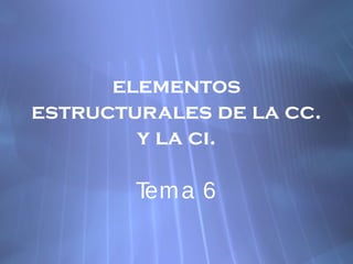 elementos
estructurales de la cc.
y la ci.
Tema 6
 