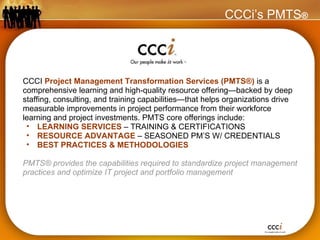 CCCI  Project Management Transformation Services (PMTS®)   is a comprehensive learning and high-quality resource offering—backed by deep staffing, consulting, and training capabilities—that helps organizations drive measurable improvements in project performance from their workforce learning and project investments. PMTS core offerings include: LEARNING SERVICES  – TRAINING & CERTIFICATIONS RESOURCE ADVANTAGE  – SEASONED PM’S W/ CREDENTIALS BEST PRACTICES & METHODOLOGIES PMTS® provides the capabilities required to standardize project management practices and optimize IT project and portfolio management CCCi’s PMTS ® 